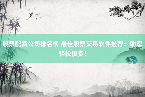 股票配资公司排名榜 最佳股票交易软件推荐：助您轻松投资！