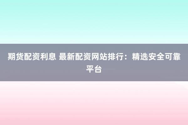 期货配资利息 最新配资网站排行：精选安全可靠平台