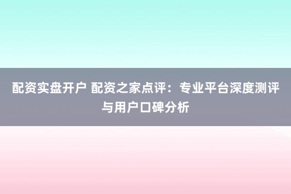 配资实盘开户 配资之家点评：专业平台深度测评与用户口碑分析