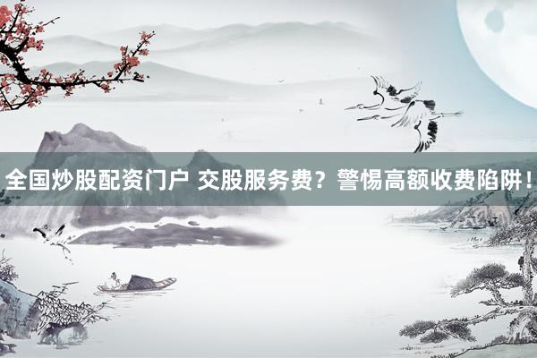 全国炒股配资门户 交股服务费？警惕高额收费陷阱！