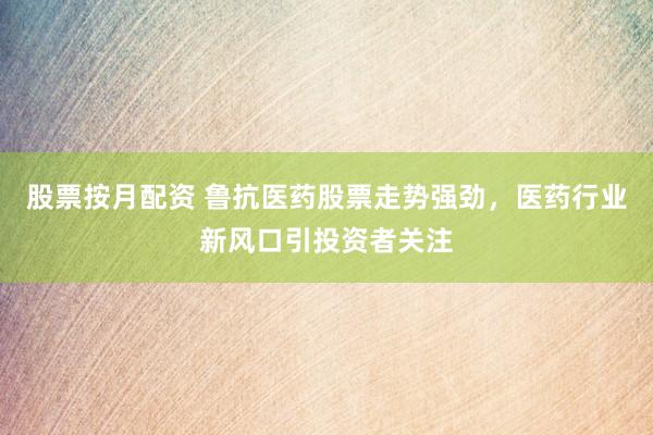 股票按月配资 鲁抗医药股票走势强劲，医药行业新风口引投资者关注