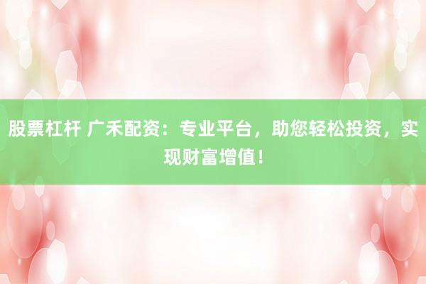 股票杠杆 广禾配资:专业平台,助您轻松投资,实现财富增值!