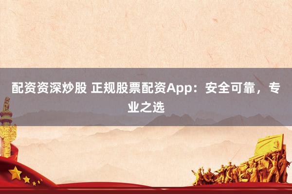 配资资深炒股 正规股票配资App:安全可靠,专业之选