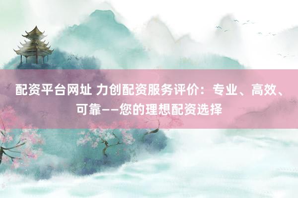 配资平台网址 力创配资服务评价:专业、高效、可靠——您的理想配资选择