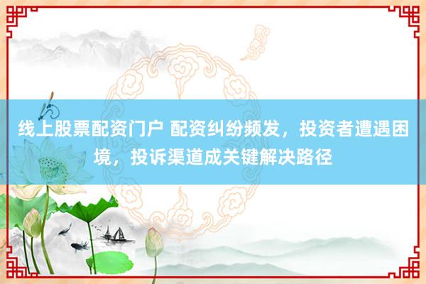 线上股票配资门户 配资纠纷频发,投资者遭遇困境,投诉渠道成关键解决路径
