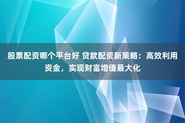 股票配资哪个平台好 贷款配资新策略：高效利用资金，实现财富增值最大化