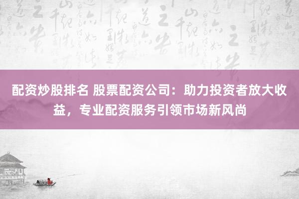 配资炒股排名 股票配资公司：助力投资者放大收益，专业配资服务引领市场新风尚