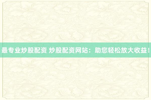 最专业炒股配资 炒股配资网站：助您轻松放大收益！