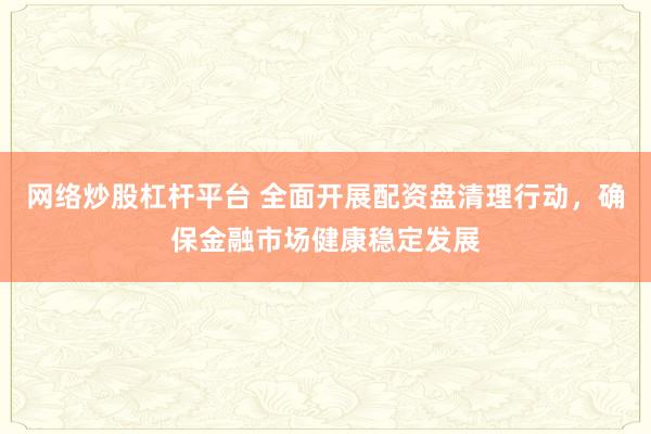 网络炒股杠杆平台 全面开展配资盘清理行动,确保金融市场健康稳定发展