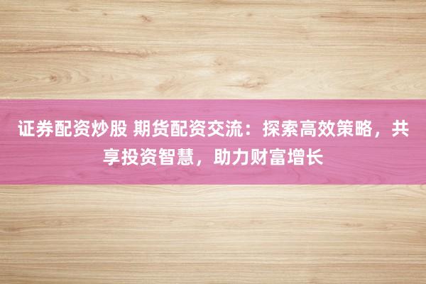 证券配资炒股 期货配资交流：探索高效策略，共享投资智慧，助力财富增长