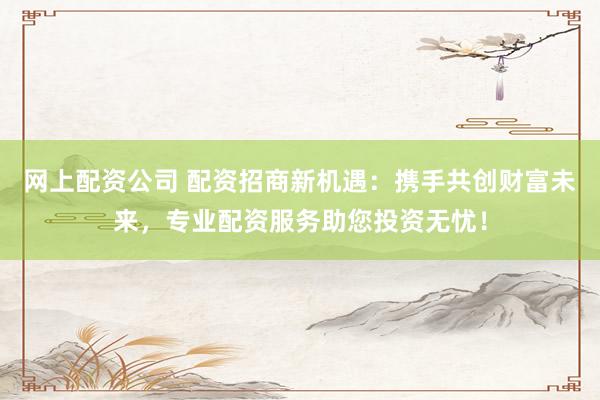 网上配资公司 配资招商新机遇:携手共创财富未来,专业配资服务助您投资无忧!