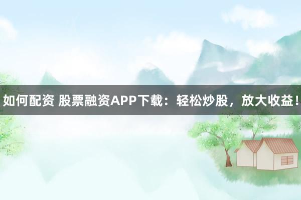 如何配资 股票融资APP下载：轻松炒股，放大收益！