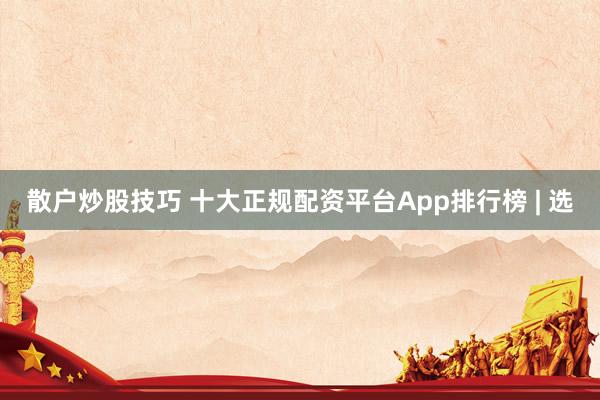 散户炒股技巧 十大正规配资平台App排行榜 | 选