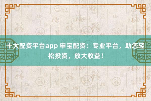 十大配资平台app 申宝配资:专业平台,助您轻松投资,放大收益!