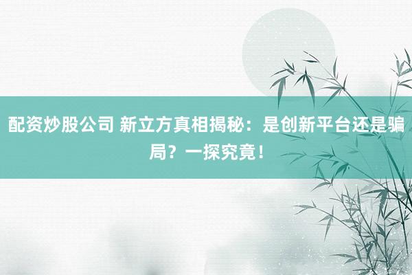 配资炒股公司 新立方真相揭秘:是创新平台还是骗局?一探究竟!