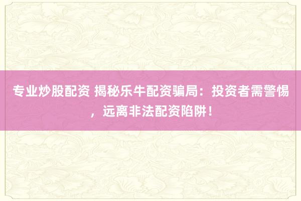 专业炒股配资 揭秘乐牛配资骗局:投资者需警惕,远离非法配资陷阱!
