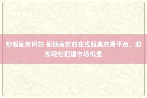 炒股配资网站 便捷高效的在线股票交易平台,助您轻松把握市场机遇