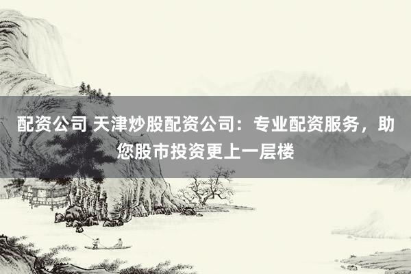 配资公司 天津炒股配资公司:专业配资服务,助您股市投资更上一层楼