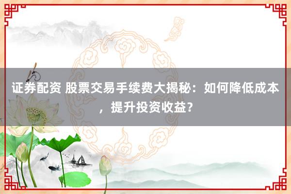 证券配资 股票交易手续费大揭秘:如何降低成本,提升投资收益?