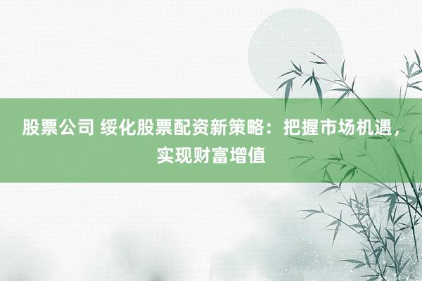 股票公司 绥化股票配资新策略：把握市场机遇，实现财富增值