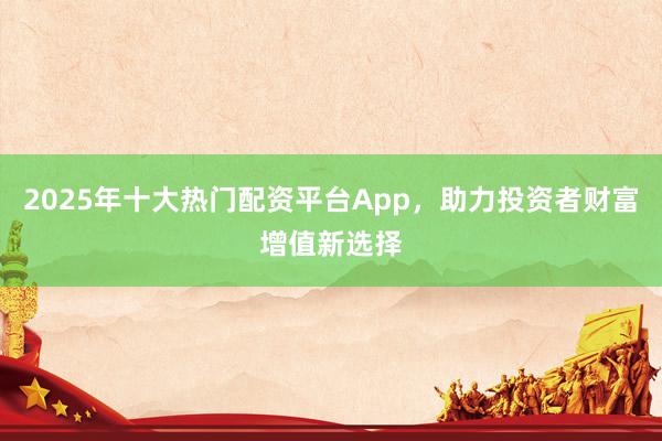 2025年十大热门配资平台App，助力投资者财富增值新选择