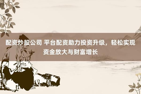 配资炒股公司 平台配资助力投资升级，轻松实现资金放大与财富增长