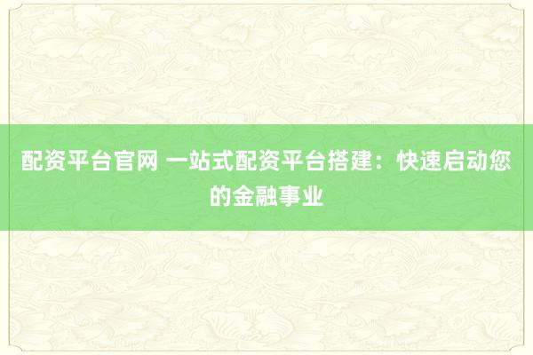 配资平台官网 一站式配资平台搭建：快速启动您的金融事业