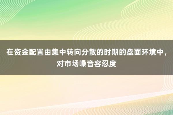 在资金配置由集中转向分散的时期的盘面环境中，对市场噪音容忍度