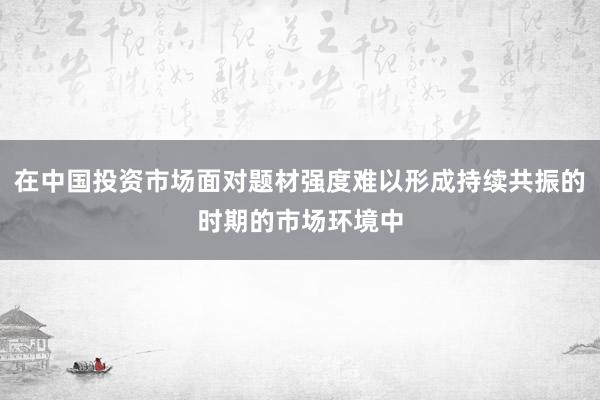 在中国投资市场面对题材强度难以形成持续共振的时期的市场环境中