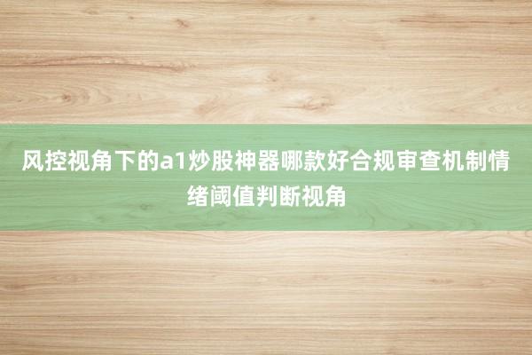 风控视角下的a1炒股神器哪款好合规审查机制情绪阈值判断视角