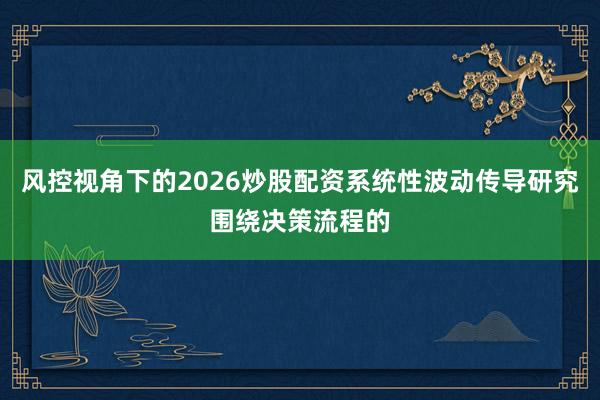 风控视角下的2026炒股配资系统性波动传导研究围绕决策流程的