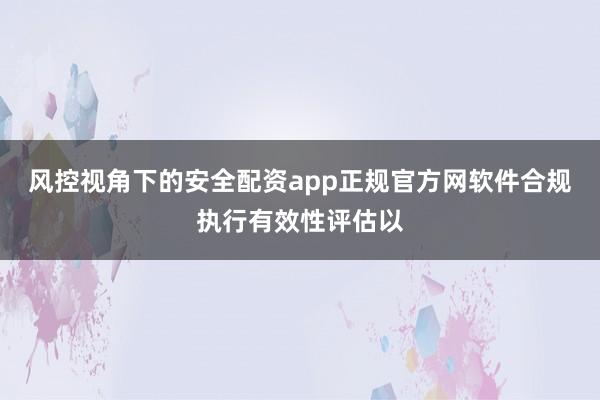 风控视角下的安全配资app正规官方网软件合规执行有效性评估以