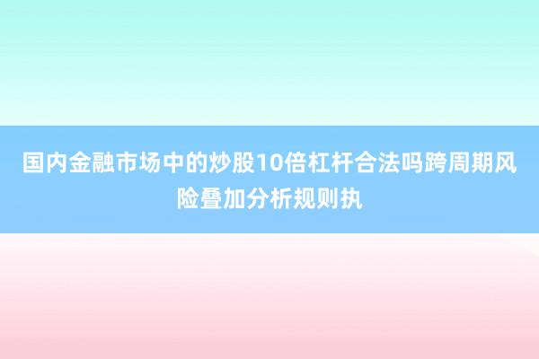 国内金融市场中的炒股10倍杠杆合法吗跨周期风险叠加分析规则执
