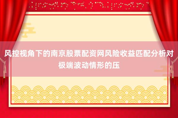 风控视角下的南京股票配资网风险收益匹配分析对极端波动情形的压