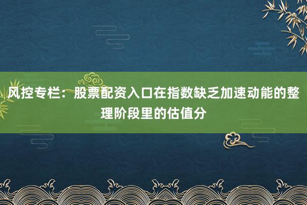 风控专栏：股票配资入口在指数缺乏加速动能的整理阶段里的估值分