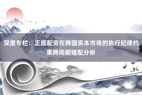 深度专栏：正规配资在跨国资本市场的执行纪律约束跨周期错配分析