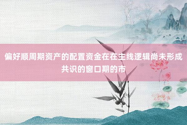 偏好顺周期资产的配置资金在在主线逻辑尚未形成共识的窗口期的市