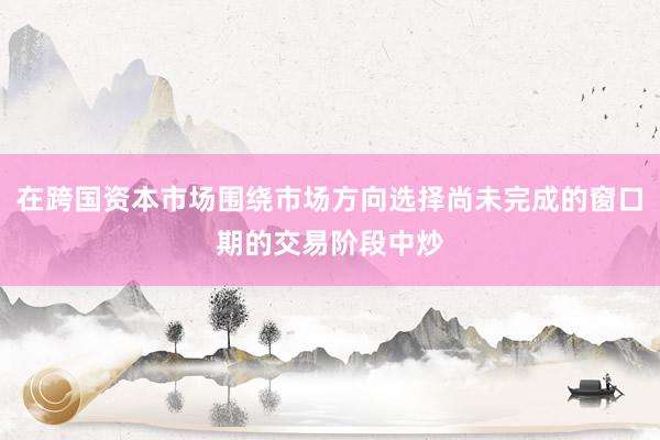 在跨国资本市场围绕市场方向选择尚未完成的窗口期的交易阶段中炒