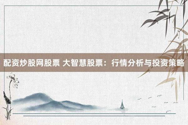 配资炒股网股票 大智慧股票：行情分析与投资策略