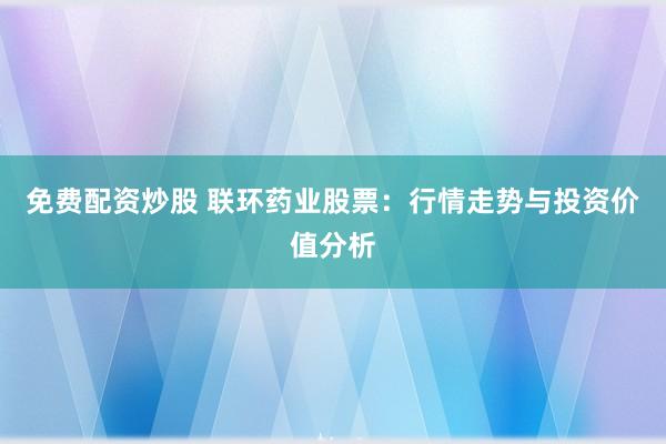 免费配资炒股 联环药业股票：行情走势与投资价值分析