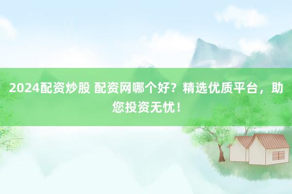 2024配资炒股 配资网哪个好？精选优质平台，助您投资无忧！