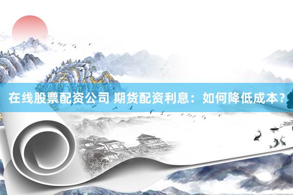 在线股票配资公司 期货配资利息：如何降低成本？