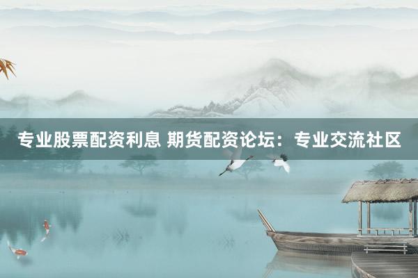 专业股票配资利息 期货配资论坛：专业交流社区
