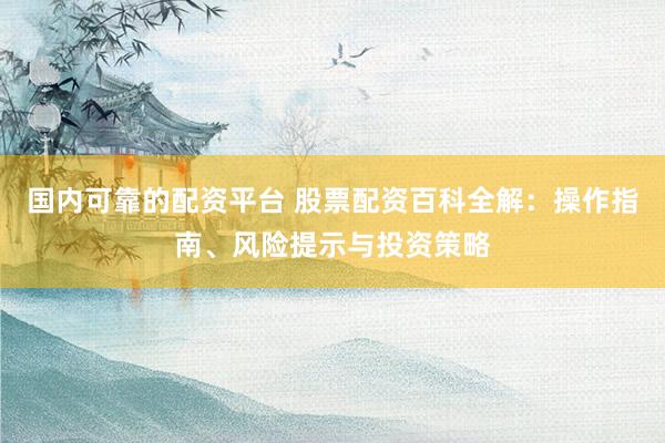 国内可靠的配资平台 股票配资百科全解：操作指南、风险提示与投资策略