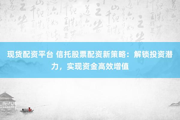 现货配资平台 信托股票配资新策略：解锁投资潜力，实现资金高效增值