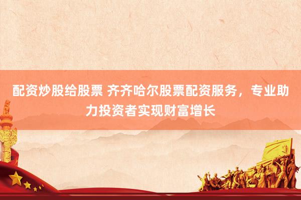 配资炒股给股票 齐齐哈尔股票配资服务，专业助力投资者实现财富增长