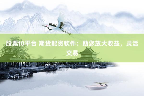 股票t0平台 期货配资软件：助您放大收益，灵活交易