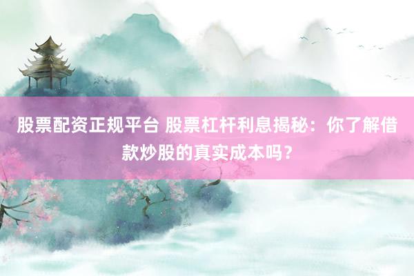 股票配资正规平台 股票杠杆利息揭秘：你了解借款炒股的真实成本吗？