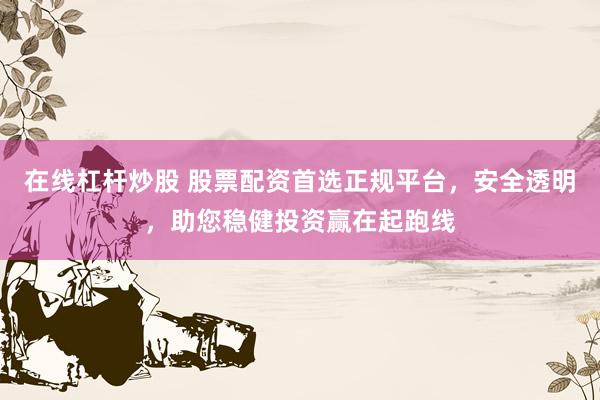 在线杠杆炒股 股票配资首选正规平台，安全透明，助您稳健投资赢在起跑线