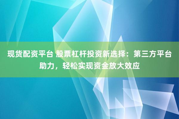 现货配资平台 股票杠杆投资新选择：第三方平台助力，轻松实现资金放大效应